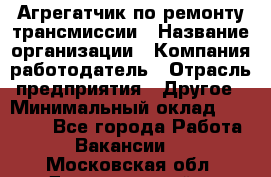 Агрегатчик по ремонту трансмиссии › Название организации ­ Компания-работодатель › Отрасль предприятия ­ Другое › Минимальный оклад ­ 50 000 - Все города Работа » Вакансии   . Московская обл.,Долгопрудный г.